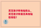 灵芝孢子粉有粘性么_灵芝孢子粉是否具有粘性特性？