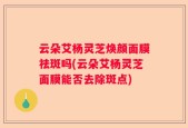 云朵艾杨灵芝焕颜面膜祛斑吗(云朵艾杨灵芝面膜能否去除斑点)
