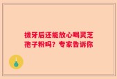 拔牙后还能放心喝灵芝孢子粉吗？专家告诉你