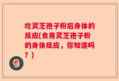 吃灵芝孢子粉后身体的反应(食用灵芝孢子粉的身体反应，你知道吗？)