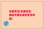 东惠灵芝(东惠灵芝：探秘中国古老的养生珍品)