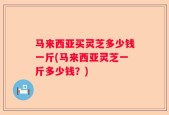 马来西亚买灵芝多少钱一斤(马来西亚灵芝一斤多少钱？)