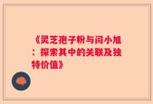 《灵芝孢子粉与闫小旭：探索其中的关联及独特价值》