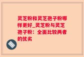 灵芝粉和灵芝孢子粉哪样更好_灵芝粉与灵芝孢子粉：全面比较两者的优劣