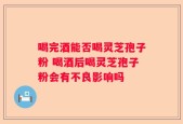 喝完酒能否喝灵芝孢子粉 喝酒后喝灵芝孢子粉会有不良影响吗