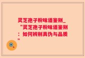 灵芝孢子粉味道鉴别_“灵芝孢子粉味道鉴别：如何辨别真伪与品质”