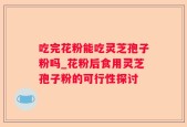 吃完花粉能吃灵芝孢子粉吗_花粉后食用灵芝孢子粉的可行性探讨