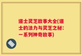道士灵芝故事大全(道士的法力与灵芝之秘：一系列神奇故事)