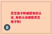 灵芝孢子粉破壁有机认证_有机认证破壁灵芝孢子粉)