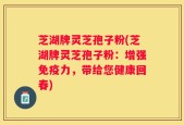 芝湖牌灵芝孢子粉(芝湖牌灵芝孢子粉：增强免疫力，带给您健康回春)