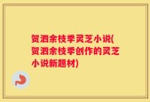 贺泗余枝季灵芝小说(贺泗余枝季创作的灵芝小说新题材)