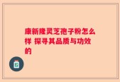 康新隆灵芝孢子粉怎么样 探寻其品质与功效的