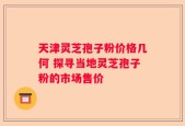 天津灵芝孢子粉价格几何 探寻当地灵芝孢子粉的市场售价