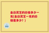 金边灵芝的价格多少一克(金边灵芝一克的价格是多少？)