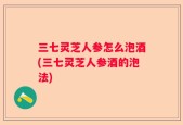 三七灵芝人参怎么泡酒(三七灵芝人参酒的泡法)