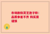 市场散称灵芝孢子粉：品质参差不齐 购买需谨慎