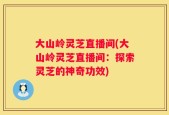 大山岭灵芝直播间(大山岭灵芝直播间：探索灵芝的神奇功效)