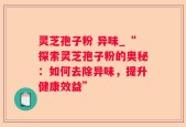 灵芝孢子粉 异味_“探索灵芝孢子粉的奥秘：如何去除异味，提升健康效益”