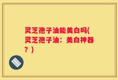 灵芝孢子油能美白吗(灵芝孢子油：美白神器？)