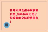佳耳科灵芝孢子粉胶囊价格_佳耳科灵芝孢子粉胶囊的全新价格信息)