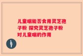 儿童喘能否食用灵芝孢子粉 探究灵芝孢子粉对儿童喘的作用