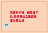 灵芝孢子粉：绝佳伴手礼 健康养生之选馈赠亲友超合适