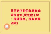 灵芝孢子粉的作用和功效是什么(灵芝孢子粉：保健佳品，拥有多种功效)