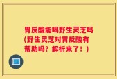 胃反酸能喝野生灵芝吗(野生灵芝对胃反酸有帮助吗？解析来了！)