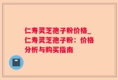 仁寿灵芝孢子粉价格_仁寿灵芝孢子粉：价格分析与购买指南