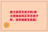 康之源灵芝孢子粉(康之源推出纯正灵芝孢子粉，滋养健康又美丽)