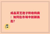 成品灵芝孢子粉收购商：如何在市场中脱颖而出？