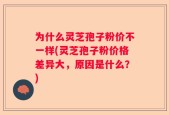 为什么灵芝孢子粉价不一样(灵芝孢子粉价格差异大，原因是什么？)
