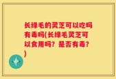 长绿毛的灵芝可以吃吗有毒吗(长绿毛灵芝可以食用吗？是否有毒？)