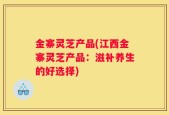 金寨灵芝产品(江西金寨灵芝产品：滋补养生的好选择)
