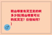鞍山哪里有灵芝卖的啊多少钱(鞍山哪里可以购买灵芝？价格如何？)