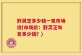 野灵芝多少钱一克市场价(市场价：野灵芝每克多少钱？)