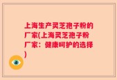 上海生产灵芝孢子粉的厂家(上海灵芝孢子粉厂家：健康呵护的选择)