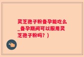 灵芝孢子粉备孕能吃么_备孕期间可以服用灵芝孢子粉吗？)