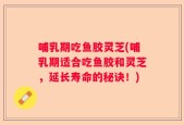 哺乳期吃鱼胶灵芝(哺乳期适合吃鱼胶和灵芝，延长寿命的秘诀！)