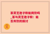 茶灵芝孢子粉能同饮吗_茶与灵芝孢子粉：能否共饮的探讨