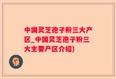 中国灵芝孢子粉三大产区_中国灵芝孢子粉三大主要产区介绍)