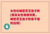女性吃破壁灵芝孢子粉(提高女性保健效果，破壁灵芝孢子粉是不错的选择)