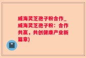 威海灵芝孢子粉合作_威海灵芝孢子粉：合作共赢，共创健康产业新篇章)