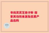 寻找灵灵芝孢子粉 探索其功效来源及优质产品选购