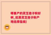 哪里产的灵芝孢子粉好啊_优质灵芝孢子粉产地选择指南)