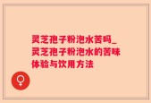 灵芝孢子粉泡水苦吗_灵芝孢子粉泡水的苦味体验与饮用方法