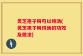 灵芝孢子粉可以炖汤(灵芝孢子粉炖汤的功效及做法)