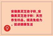 安徽黑灵芝孢子粉_安徽黑灵芝孢子粉：天然养生珍品，提高免疫力，促进健康生活