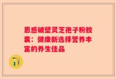 恩感破壁灵芝孢子粉胶囊：健康新选择营养丰富的养生佳品