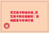灵芝孢子粉啥价格_灵芝孢子粉价格解析：影响因素与市场行情